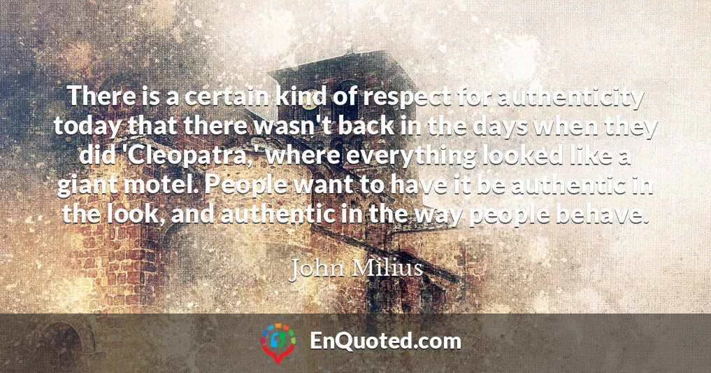 There is a certain kind of respect for authenticity today that there wasn't back in the days when they did 'Cleopatra,' where everything looked like a giant motel. People want to have it be authentic in the look, and authentic in the way people behave.