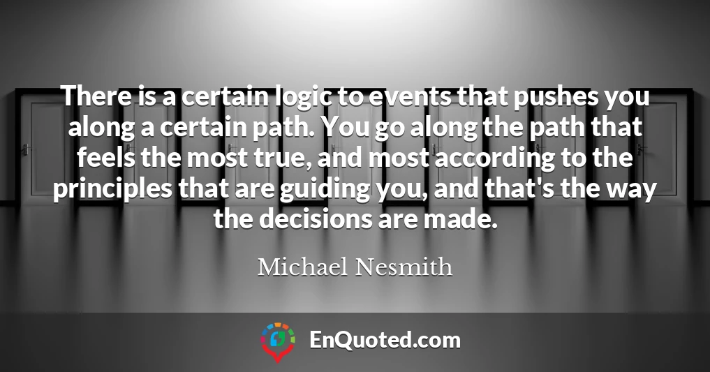 There is a certain logic to events that pushes you along a certain path. You go along the path that feels the most true, and most according to the principles that are guiding you, and that's the way the decisions are made.