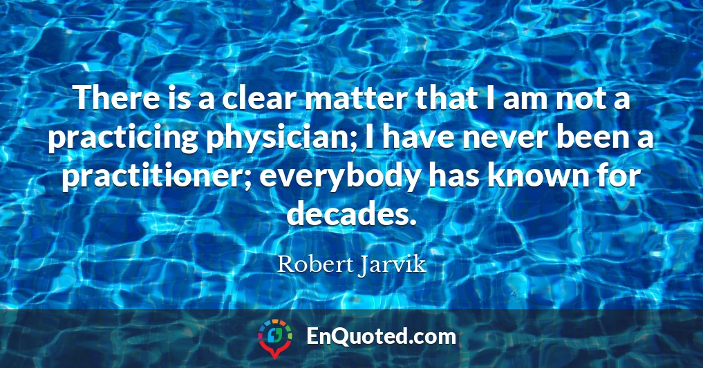There is a clear matter that I am not a practicing physician; I have never been a practitioner; everybody has known for decades.