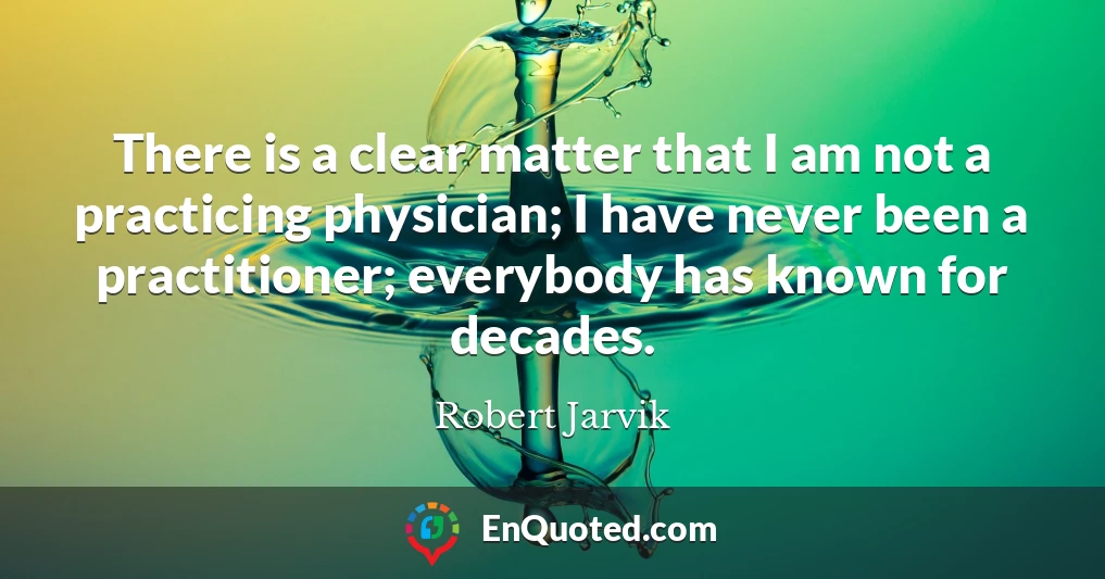 There is a clear matter that I am not a practicing physician; I have never been a practitioner; everybody has known for decades.