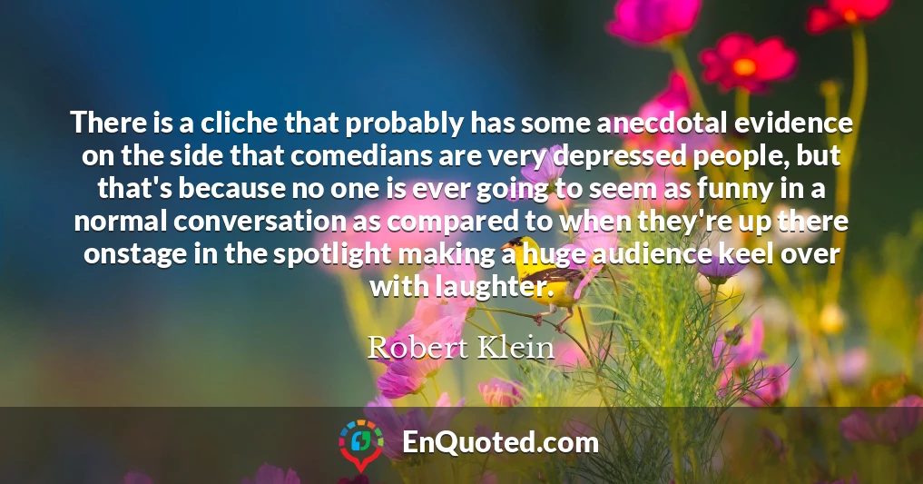 There is a cliche that probably has some anecdotal evidence on the side that comedians are very depressed people, but that's because no one is ever going to seem as funny in a normal conversation as compared to when they're up there onstage in the spotlight making a huge audience keel over with laughter.