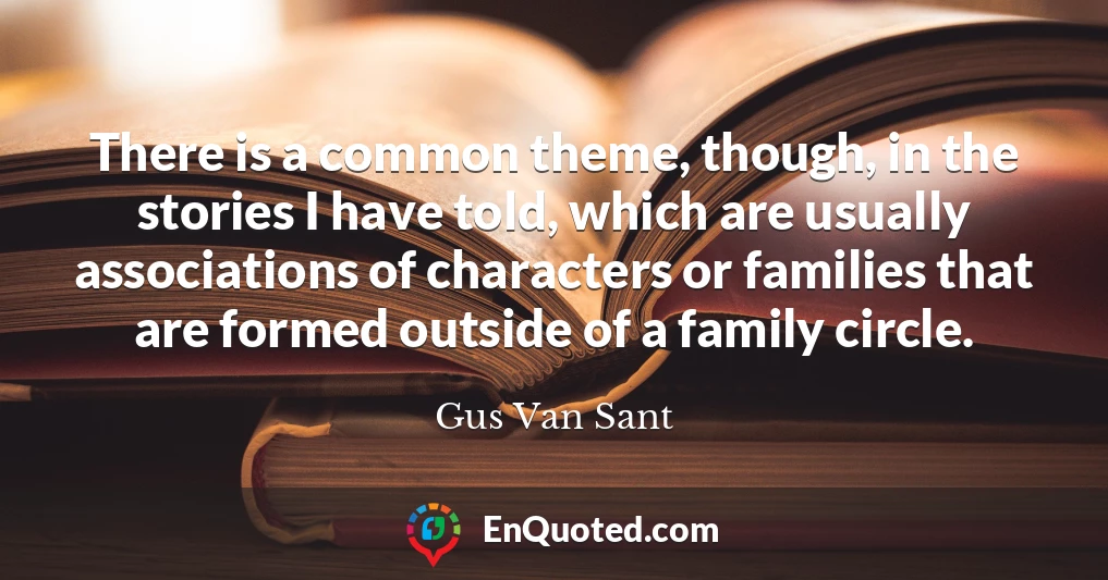 There is a common theme, though, in the stories I have told, which are usually associations of characters or families that are formed outside of a family circle.