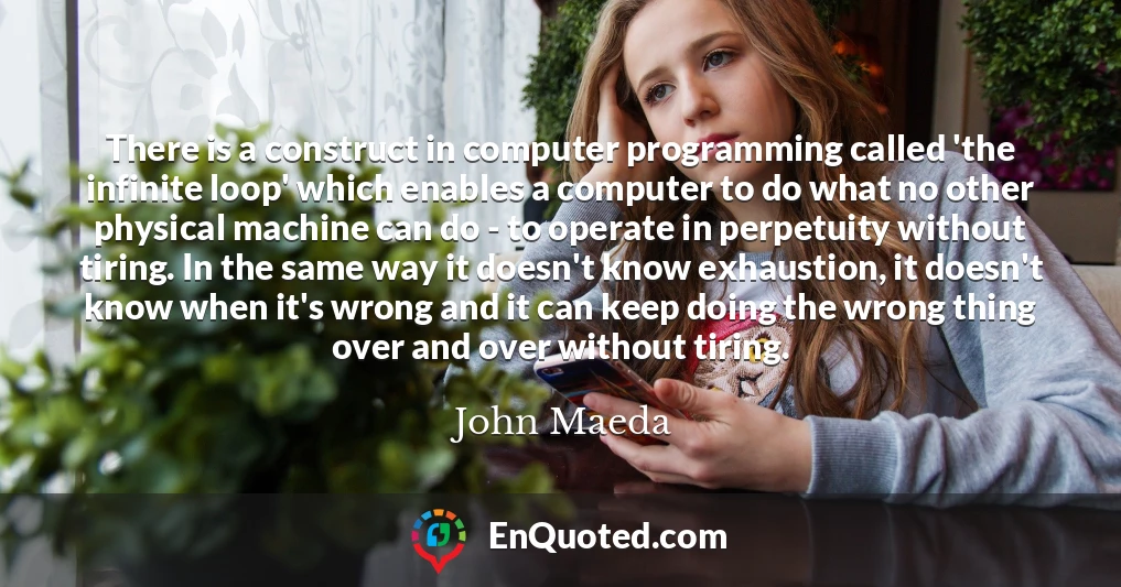 There is a construct in computer programming called 'the infinite loop' which enables a computer to do what no other physical machine can do - to operate in perpetuity without tiring. In the same way it doesn't know exhaustion, it doesn't know when it's wrong and it can keep doing the wrong thing over and over without tiring.
