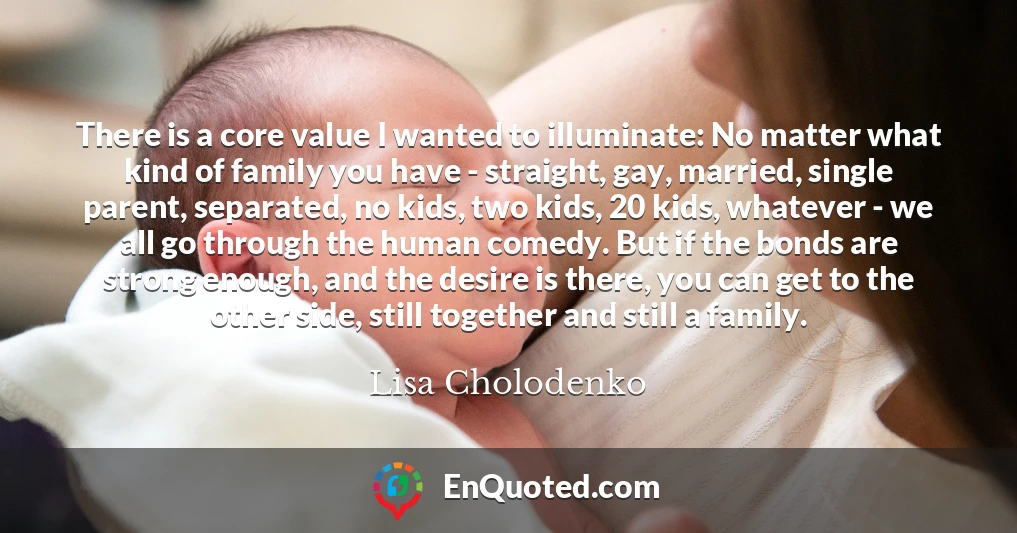 There is a core value I wanted to illuminate: No matter what kind of family you have - straight, gay, married, single parent, separated, no kids, two kids, 20 kids, whatever - we all go through the human comedy. But if the bonds are strong enough, and the desire is there, you can get to the other side, still together and still a family.