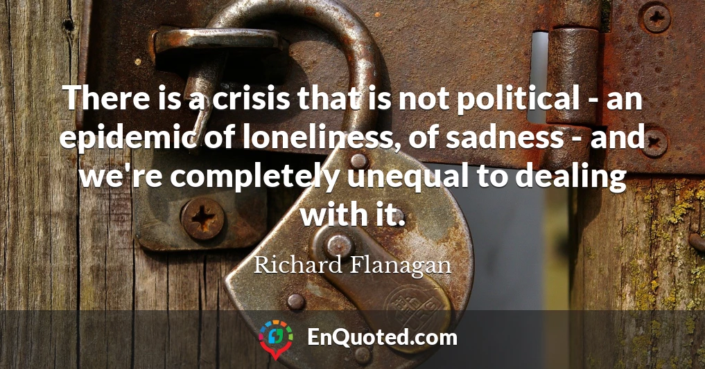 There is a crisis that is not political - an epidemic of loneliness, of sadness - and we're completely unequal to dealing with it.