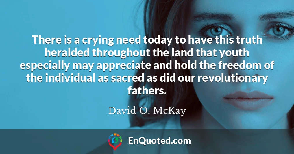 There is a crying need today to have this truth heralded throughout the land that youth especially may appreciate and hold the freedom of the individual as sacred as did our revolutionary fathers.
