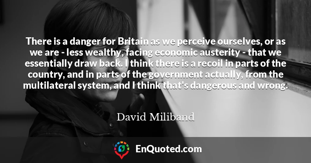 There is a danger for Britain as we perceive ourselves, or as we are - less wealthy, facing economic austerity - that we essentially draw back. I think there is a recoil in parts of the country, and in parts of the government actually, from the multilateral system, and I think that's dangerous and wrong.