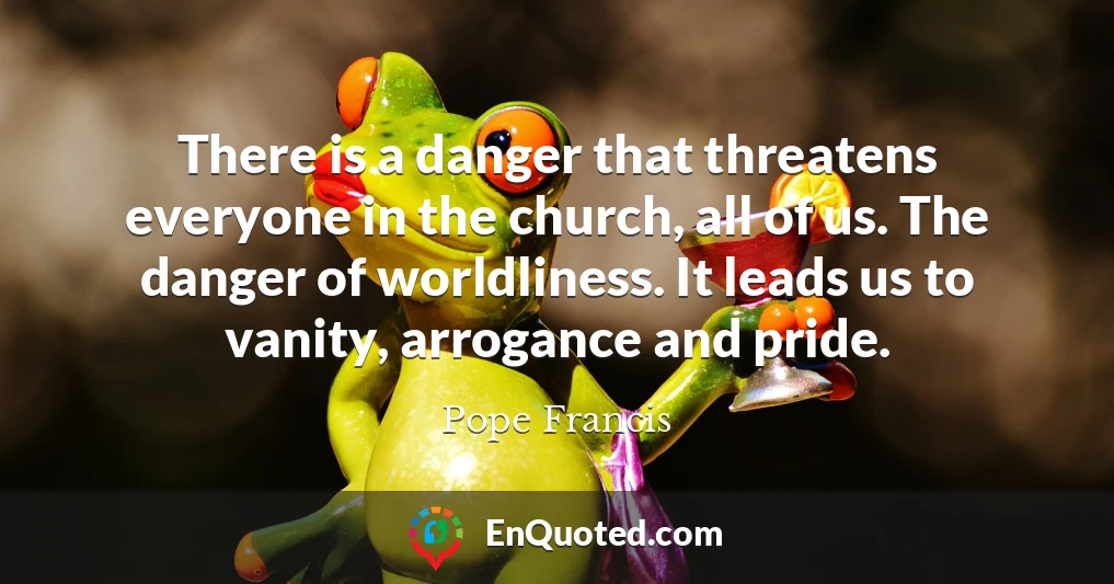 There is a danger that threatens everyone in the church, all of us. The danger of worldliness. It leads us to vanity, arrogance and pride.