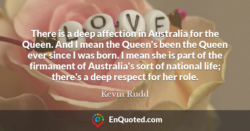 There is a deep affection in Australia for the Queen. And I mean the Queen's been the Queen ever since I was born. I mean she is part of the firmament of Australia's sort of national life; there's a deep respect for her role.