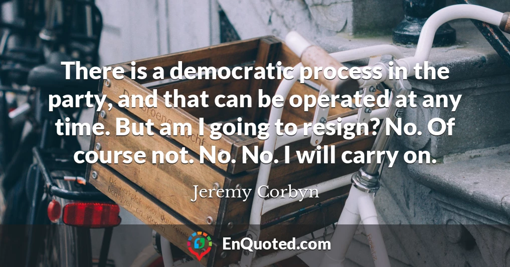 There is a democratic process in the party, and that can be operated at any time. But am I going to resign? No. Of course not. No. No. I will carry on.