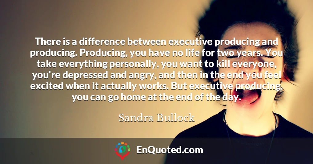 There is a difference between executive producing and producing. Producing, you have no life for two years. You take everything personally, you want to kill everyone, you're depressed and angry, and then in the end you feel excited when it actually works. But executive producing, you can go home at the end of the day.