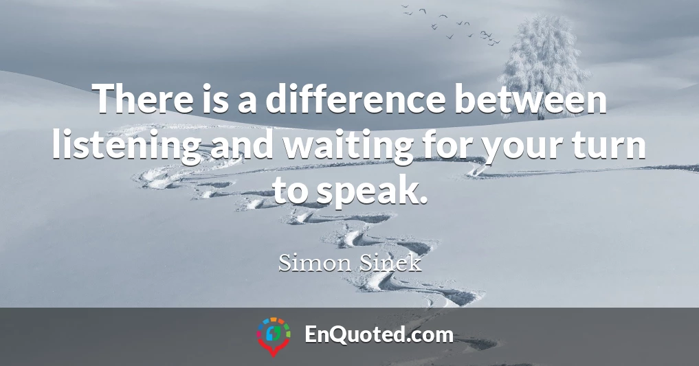 There is a difference between listening and waiting for your turn to speak.