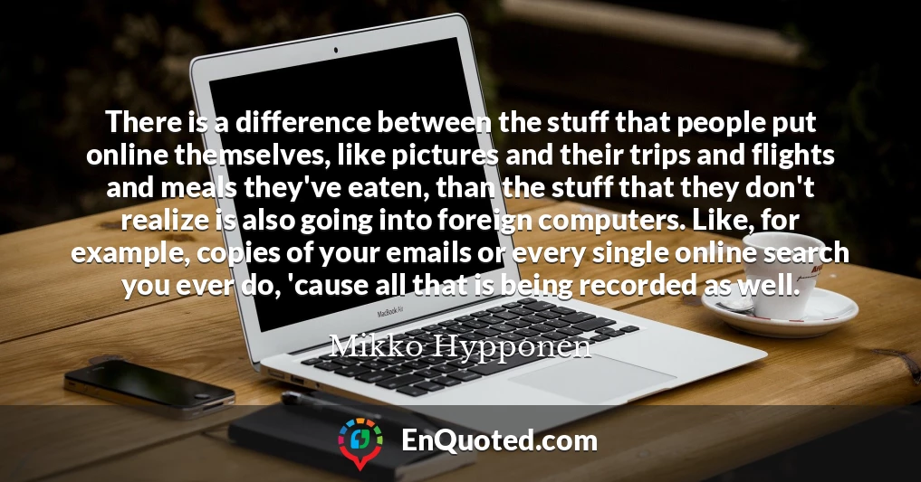 There is a difference between the stuff that people put online themselves, like pictures and their trips and flights and meals they've eaten, than the stuff that they don't realize is also going into foreign computers. Like, for example, copies of your emails or every single online search you ever do, 'cause all that is being recorded as well.
