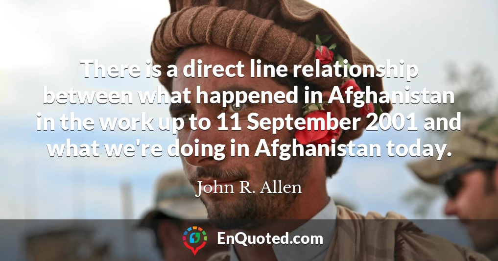 There is a direct line relationship between what happened in Afghanistan in the work up to 11 September 2001 and what we're doing in Afghanistan today.