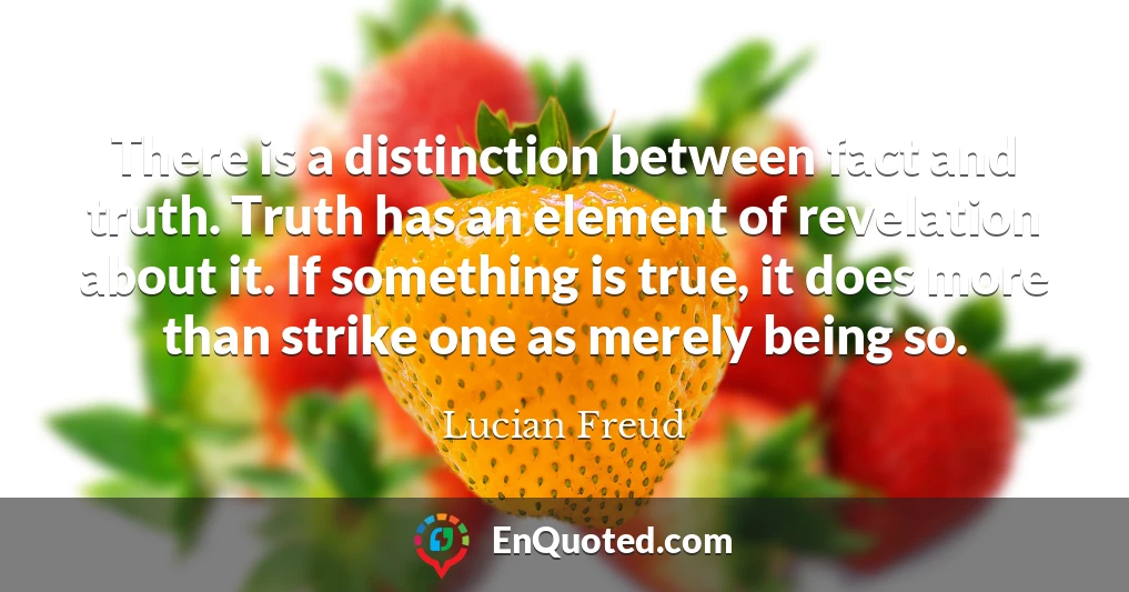 There is a distinction between fact and truth. Truth has an element of revelation about it. If something is true, it does more than strike one as merely being so.