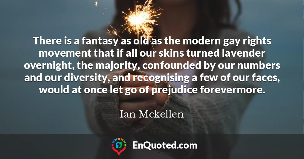 There is a fantasy as old as the modern gay rights movement that if all our skins turned lavender overnight, the majority, confounded by our numbers and our diversity, and recognising a few of our faces, would at once let go of prejudice forevermore.