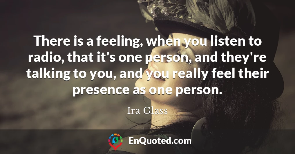 There is a feeling, when you listen to radio, that it's one person, and they're talking to you, and you really feel their presence as one person.