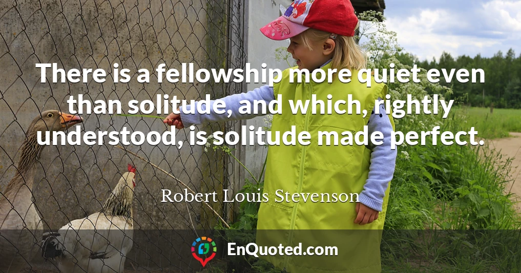 There is a fellowship more quiet even than solitude, and which, rightly understood, is solitude made perfect.