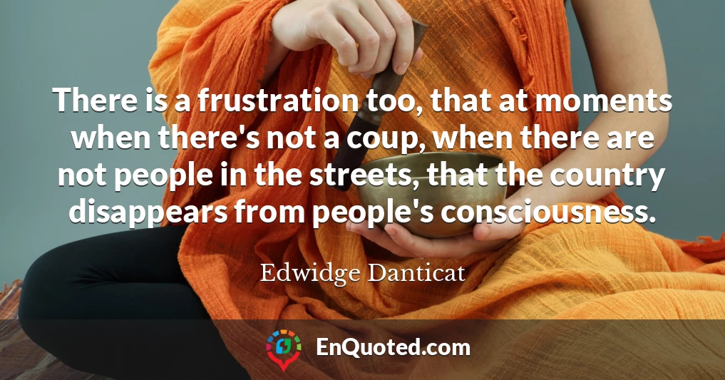 There is a frustration too, that at moments when there's not a coup, when there are not people in the streets, that the country disappears from people's consciousness.