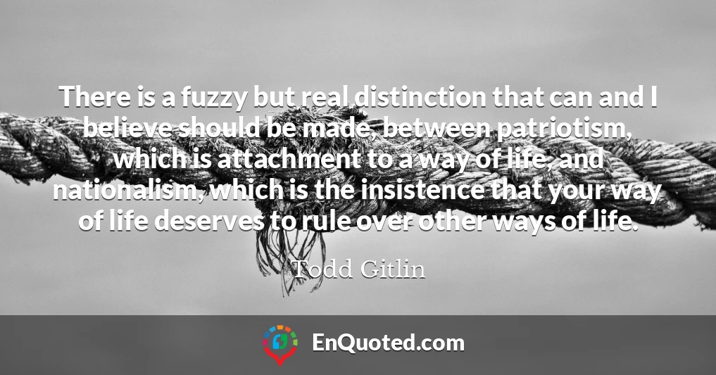 There is a fuzzy but real distinction that can and I believe should be made, between patriotism, which is attachment to a way of life, and nationalism, which is the insistence that your way of life deserves to rule over other ways of life.