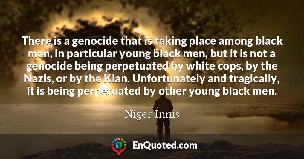 There is a genocide that is taking place among black men, in particular young black men, but it is not a genocide being perpetuated by white cops, by the Nazis, or by the Klan. Unfortunately and tragically, it is being perpetuated by other young black men.