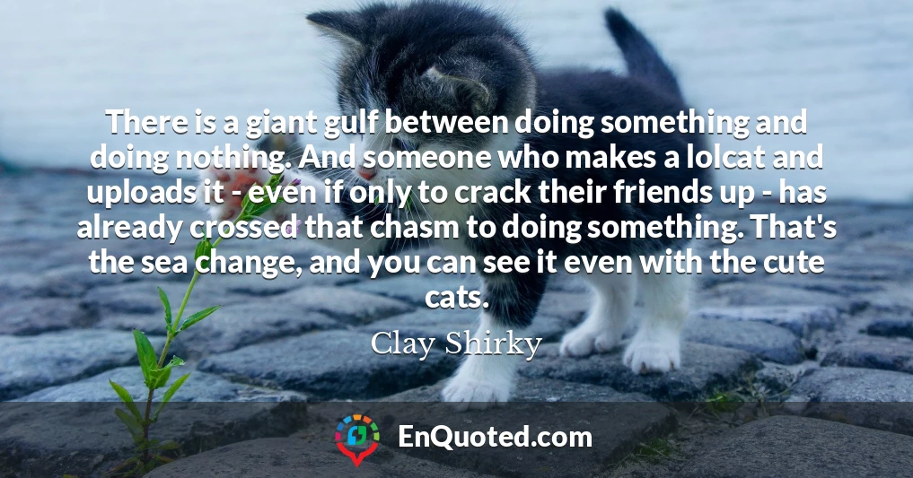 There is a giant gulf between doing something and doing nothing. And someone who makes a lolcat and uploads it - even if only to crack their friends up - has already crossed that chasm to doing something. That's the sea change, and you can see it even with the cute cats.