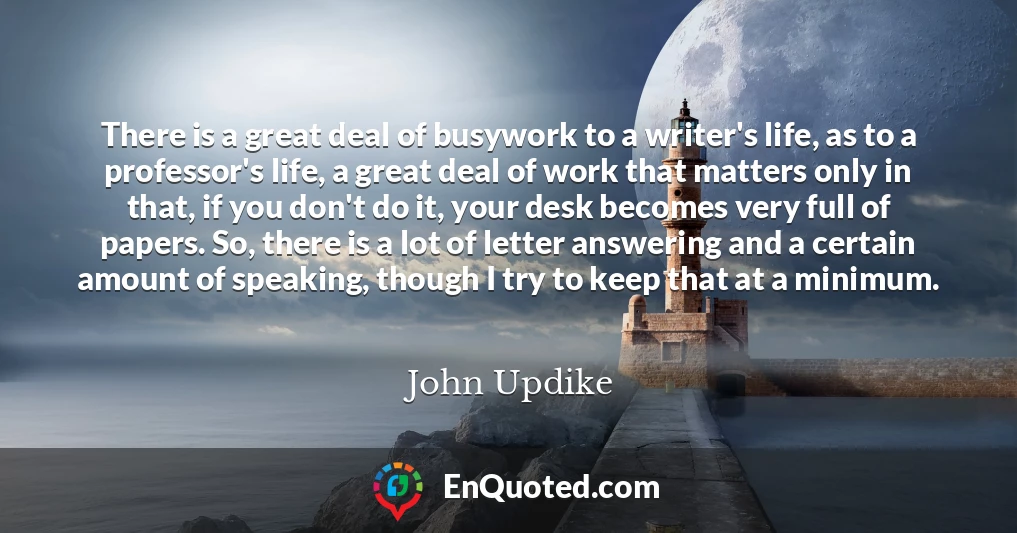 There is a great deal of busywork to a writer's life, as to a professor's life, a great deal of work that matters only in that, if you don't do it, your desk becomes very full of papers. So, there is a lot of letter answering and a certain amount of speaking, though I try to keep that at a minimum.