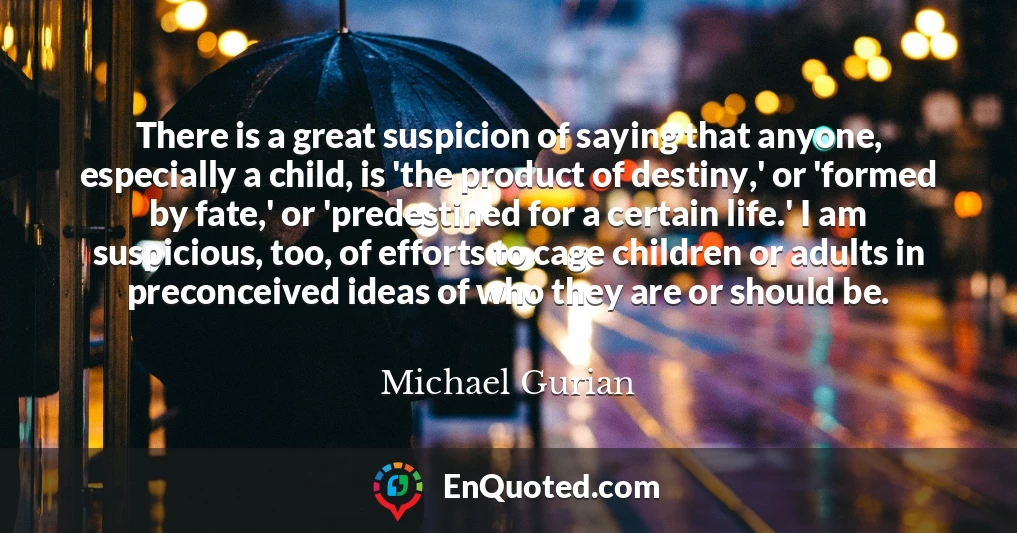 There is a great suspicion of saying that anyone, especially a child, is 'the product of destiny,' or 'formed by fate,' or 'predestined for a certain life.' I am suspicious, too, of efforts to cage children or adults in preconceived ideas of who they are or should be.