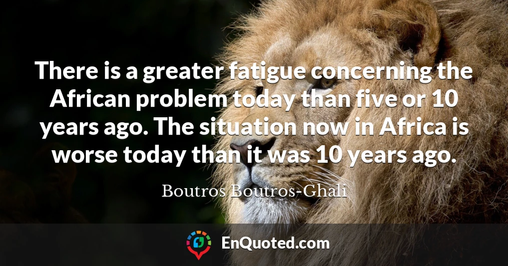 There is a greater fatigue concerning the African problem today than five or 10 years ago. The situation now in Africa is worse today than it was 10 years ago.