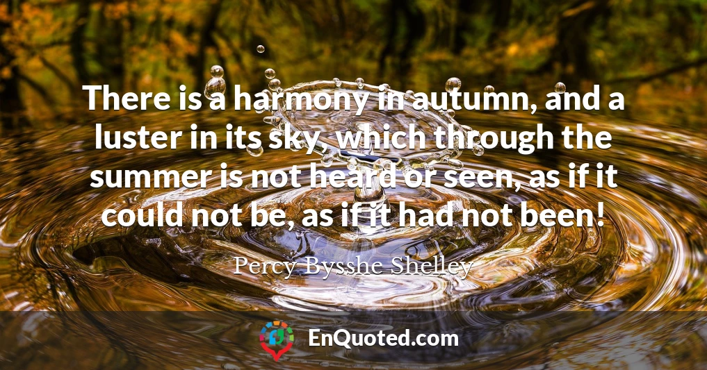 There is a harmony in autumn, and a luster in its sky, which through the summer is not heard or seen, as if it could not be, as if it had not been!