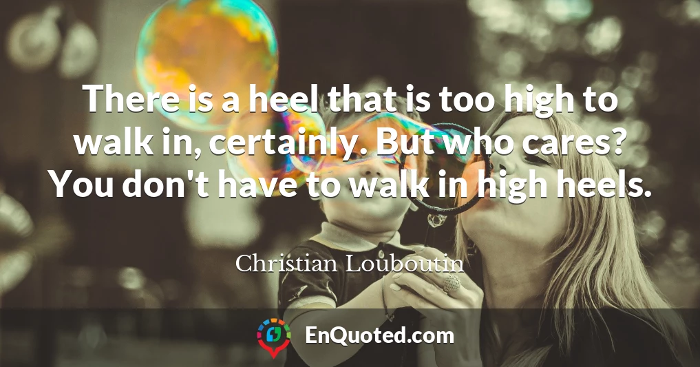 There is a heel that is too high to walk in, certainly. But who cares? You don't have to walk in high heels.