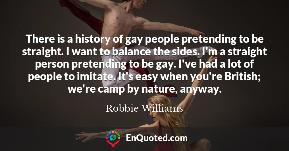 There is a history of gay people pretending to be straight. I want to balance the sides. I'm a straight person pretending to be gay. I've had a lot of people to imitate. It's easy when you're British; we're camp by nature, anyway.