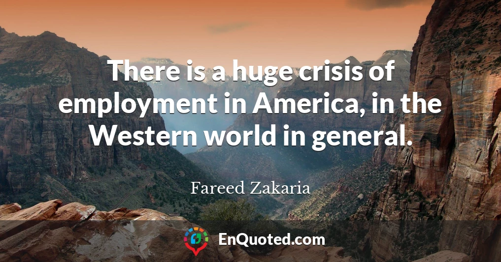 There is a huge crisis of employment in America, in the Western world in general.