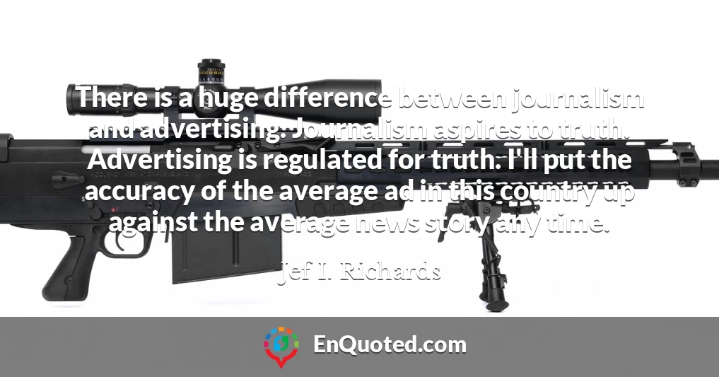 There is a huge difference between journalism and advertising. Journalism aspires to truth. Advertising is regulated for truth. I'll put the accuracy of the average ad in this country up against the average news story any time.