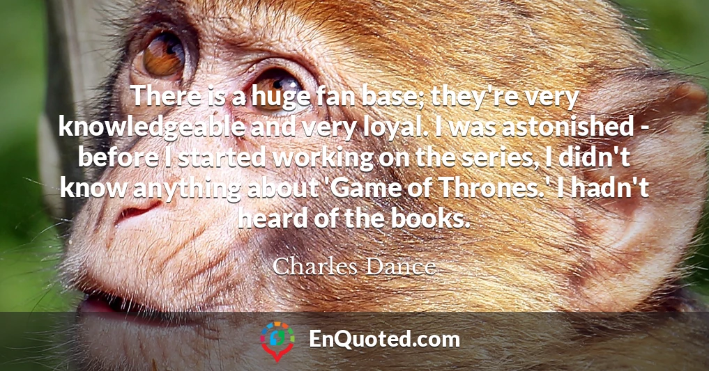 There is a huge fan base; they're very knowledgeable and very loyal. I was astonished - before I started working on the series, I didn't know anything about 'Game of Thrones.' I hadn't heard of the books.
