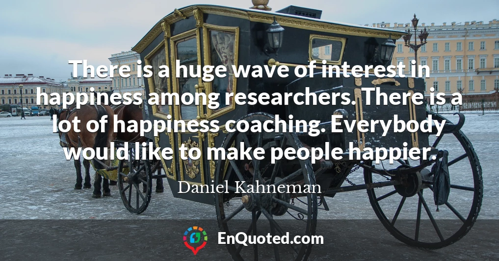 There is a huge wave of interest in happiness among researchers. There is a lot of happiness coaching. Everybody would like to make people happier.