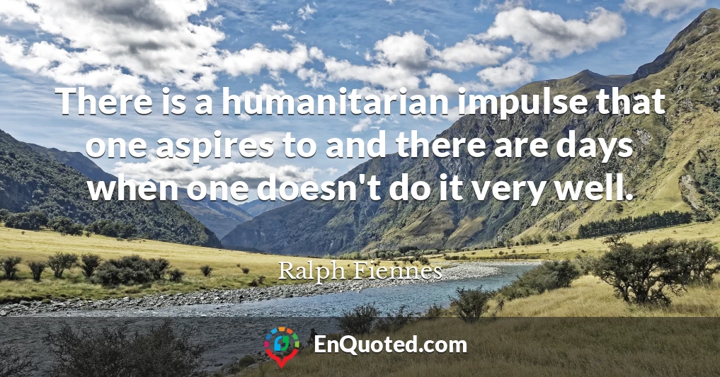 There is a humanitarian impulse that one aspires to and there are days when one doesn't do it very well.