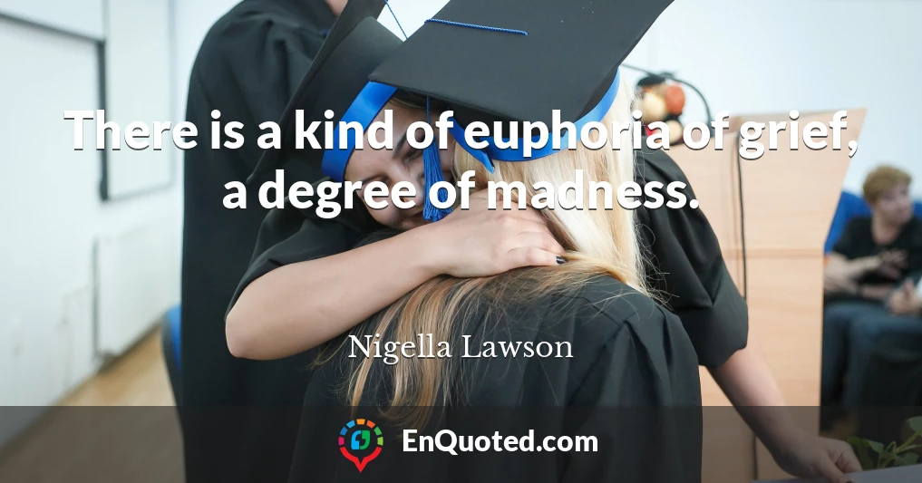 There is a kind of euphoria of grief, a degree of madness.