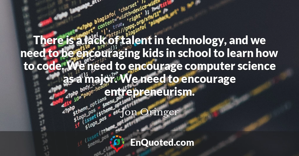 There is a lack of talent in technology, and we need to be encouraging kids in school to learn how to code. We need to encourage computer science as a major. We need to encourage entrepreneurism.