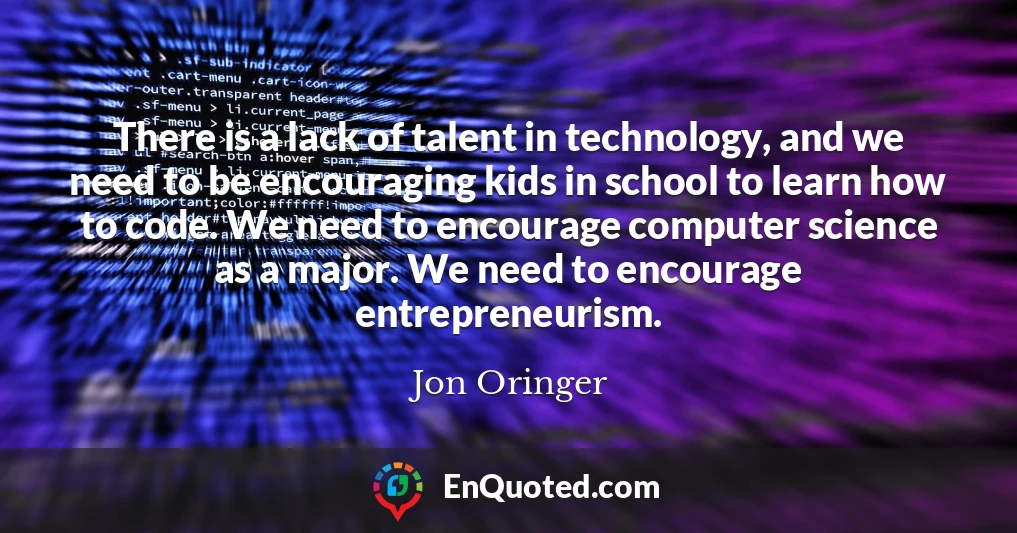 There is a lack of talent in technology, and we need to be encouraging kids in school to learn how to code. We need to encourage computer science as a major. We need to encourage entrepreneurism.