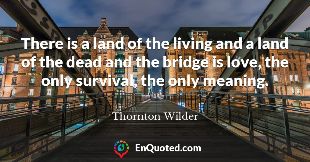There is a land of the living and a land of the dead and the bridge is love, the only survival, the only meaning.