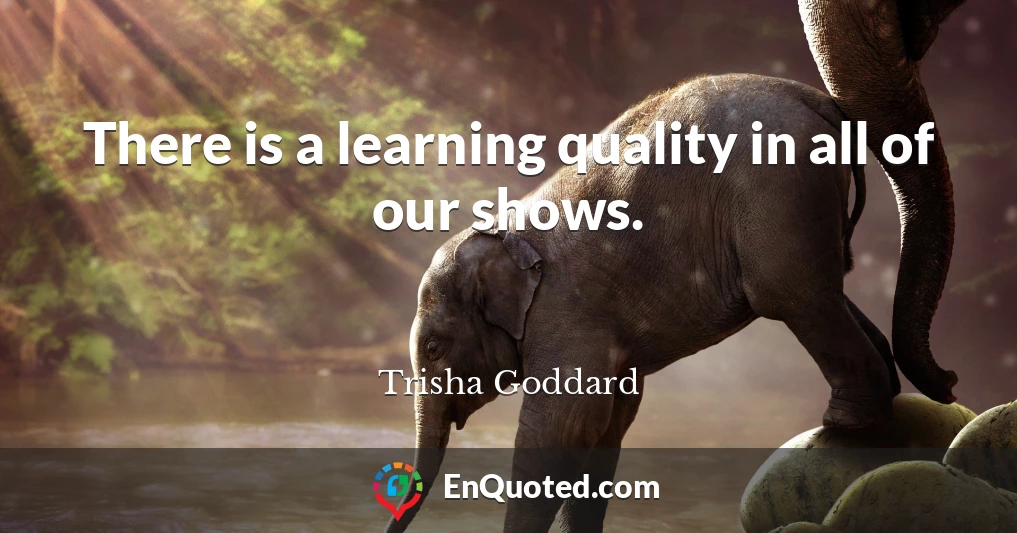 There is a learning quality in all of our shows.