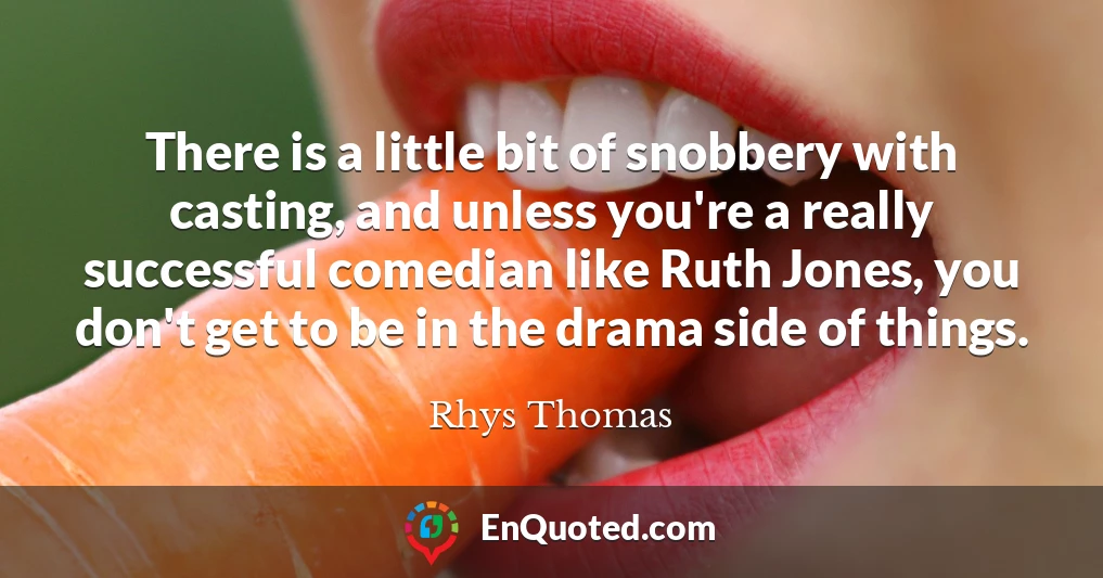 There is a little bit of snobbery with casting, and unless you're a really successful comedian like Ruth Jones, you don't get to be in the drama side of things.