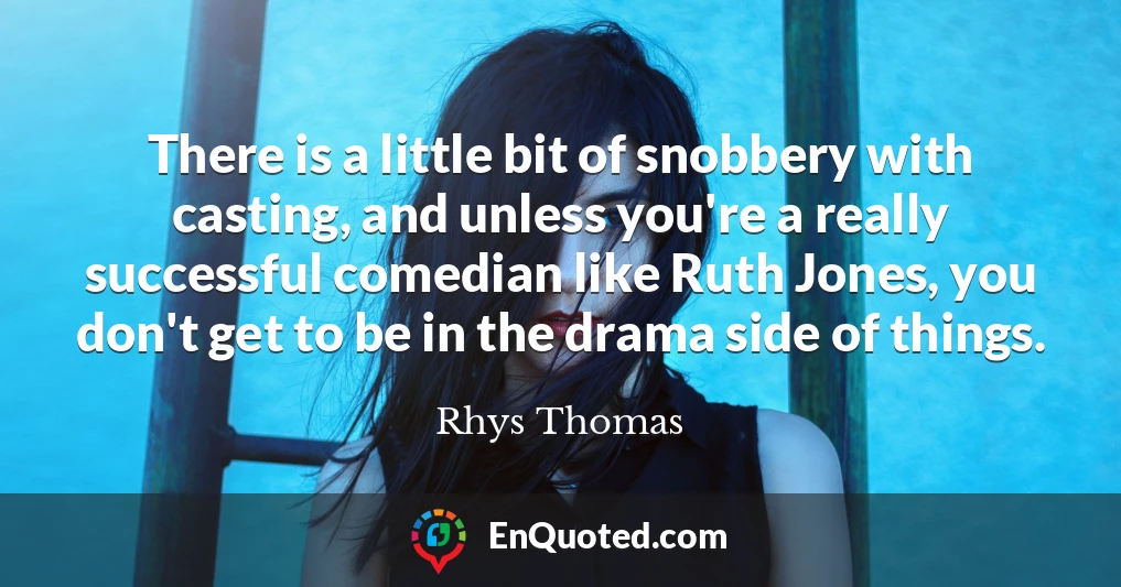 There is a little bit of snobbery with casting, and unless you're a really successful comedian like Ruth Jones, you don't get to be in the drama side of things.