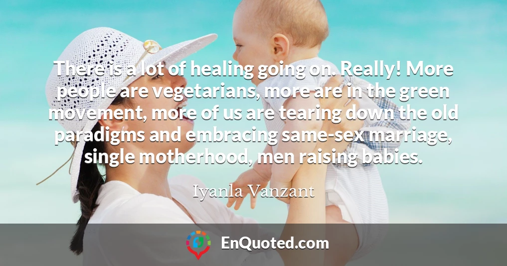 There is a lot of healing going on. Really! More people are vegetarians, more are in the green movement, more of us are tearing down the old paradigms and embracing same-sex marriage, single motherhood, men raising babies.