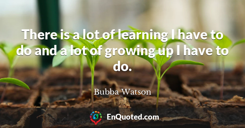 There is a lot of learning I have to do and a lot of growing up I have to do.