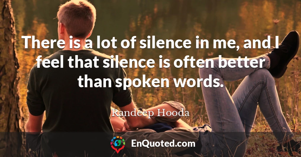 There is a lot of silence in me, and I feel that silence is often better than spoken words.