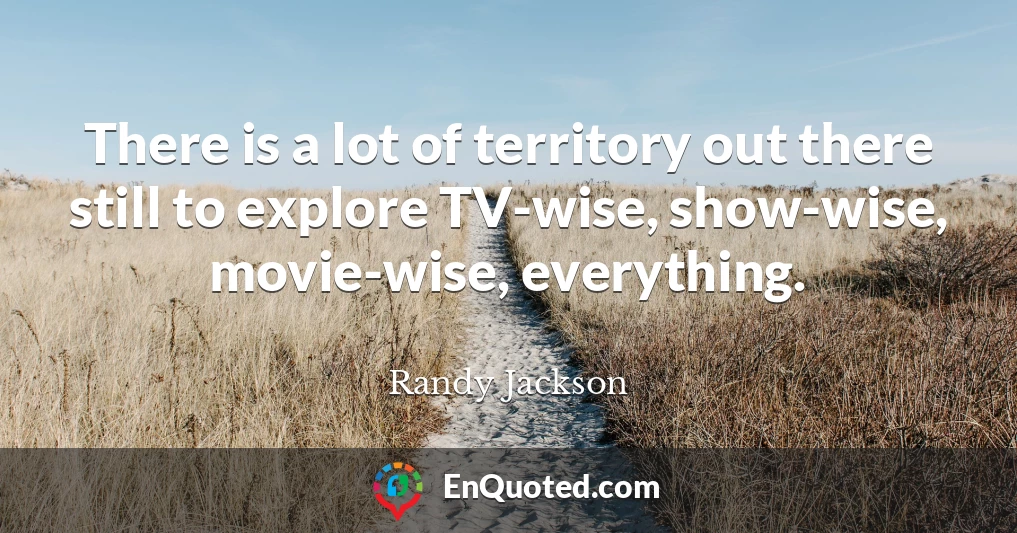 There is a lot of territory out there still to explore TV-wise, show-wise, movie-wise, everything.