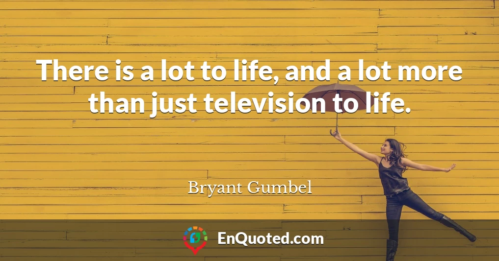 There is a lot to life, and a lot more than just television to life.