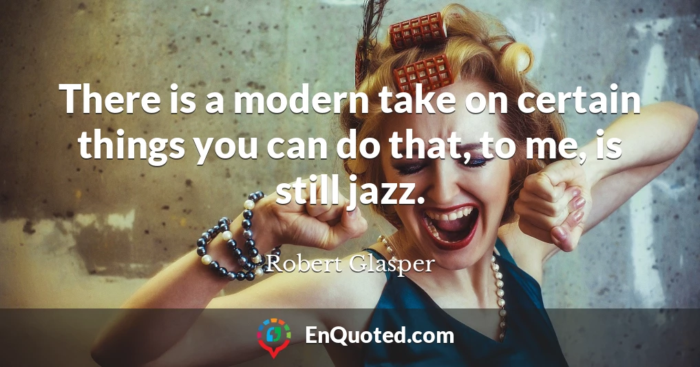 There is a modern take on certain things you can do that, to me, is still jazz.